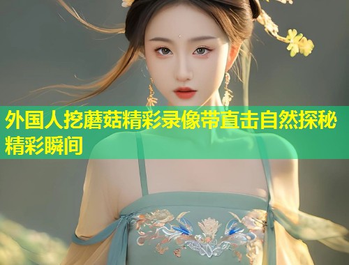 外国人挖蘑菇精彩录像带直击自然探秘精彩瞬间  第1张