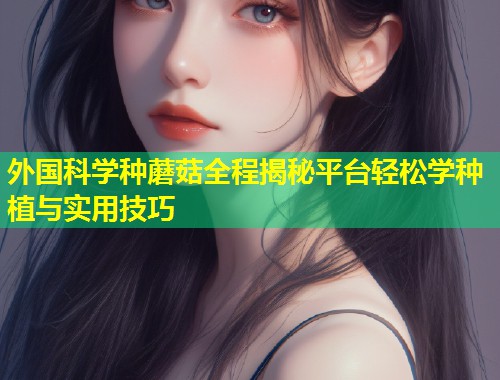 外国科学种蘑菇全程揭秘平台轻松学种植与实用技巧  第1张