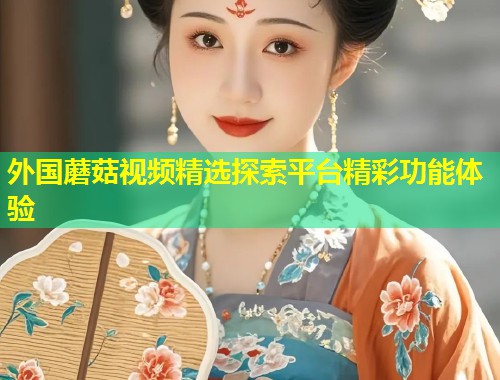 外国蘑菇视频精选探索平台精彩功能体验  第1张