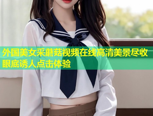 外国美女采蘑菇视频在线高清美景尽收眼底诱人点击体验  第2张