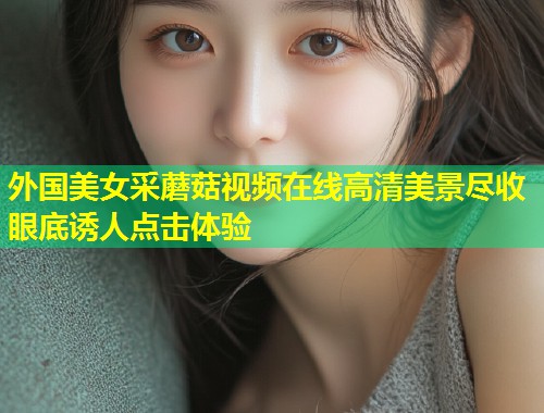 外国美女采蘑菇视频在线高清美景尽收眼底诱人点击体验  第1张