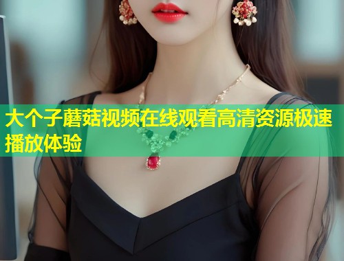 大个子蘑菇视频在线观看高清资源极速播放体验  第1张
