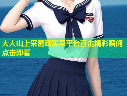 大人山上采蘑菇实录平台直击精彩瞬间点击即看  第1张