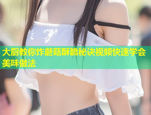 大厨教你炸蘑菇酥脆秘诀视频快速学会美味做法  第1张