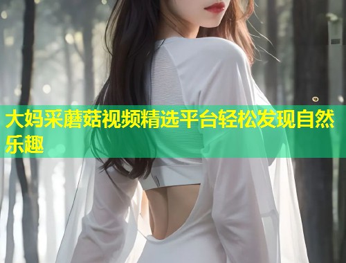 大妈采蘑菇视频精选平台轻松发现自然乐趣  第1张