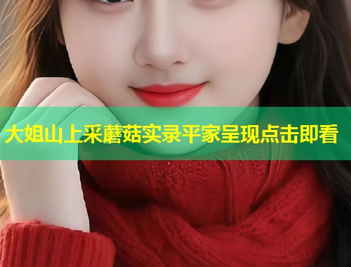 大姐山上采蘑菇实录平家呈现点击即看  第1张