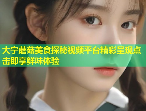 大宁蘑菇美食探秘视频平台精彩呈现点击即享鲜味体验  第1张