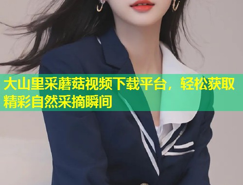 大山里采蘑菇视频下载平台，轻松获取精彩自然采摘瞬间  第1张