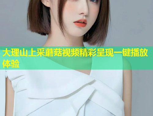 大理山上采蘑菇视频精彩呈现一键播放体验  第1张