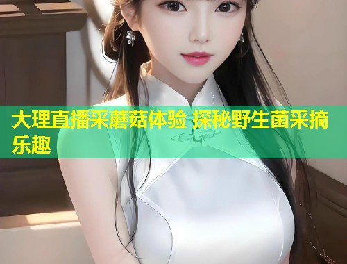 大理直播采蘑菇体验 探秘野生菌采摘乐趣  第1张